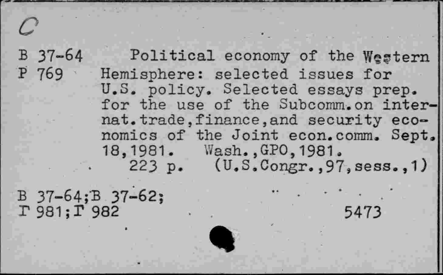 ﻿B 37-64 Political economy of the Western P 769 Hemisphere: selected issues for U.S. policy. Selected essays prep, for the use of the Subcomm.on internet, trade , finance , and security economics of the Joint econ.comm. Sept. 18,1981. Wash.,GPO,1981.
223 p. (U.S.Congr.,97,sess.,1)
B 37-64;3 37-62;	" •	' ‘	‘
r981;P 982	.	5473